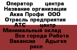 Оператор Call-центра › Название организации ­ Аква Профи, ООО › Отрасль предприятия ­ АТС, call-центр › Минимальный оклад ­ 22 000 - Все города Работа » Вакансии   . Адыгея респ.